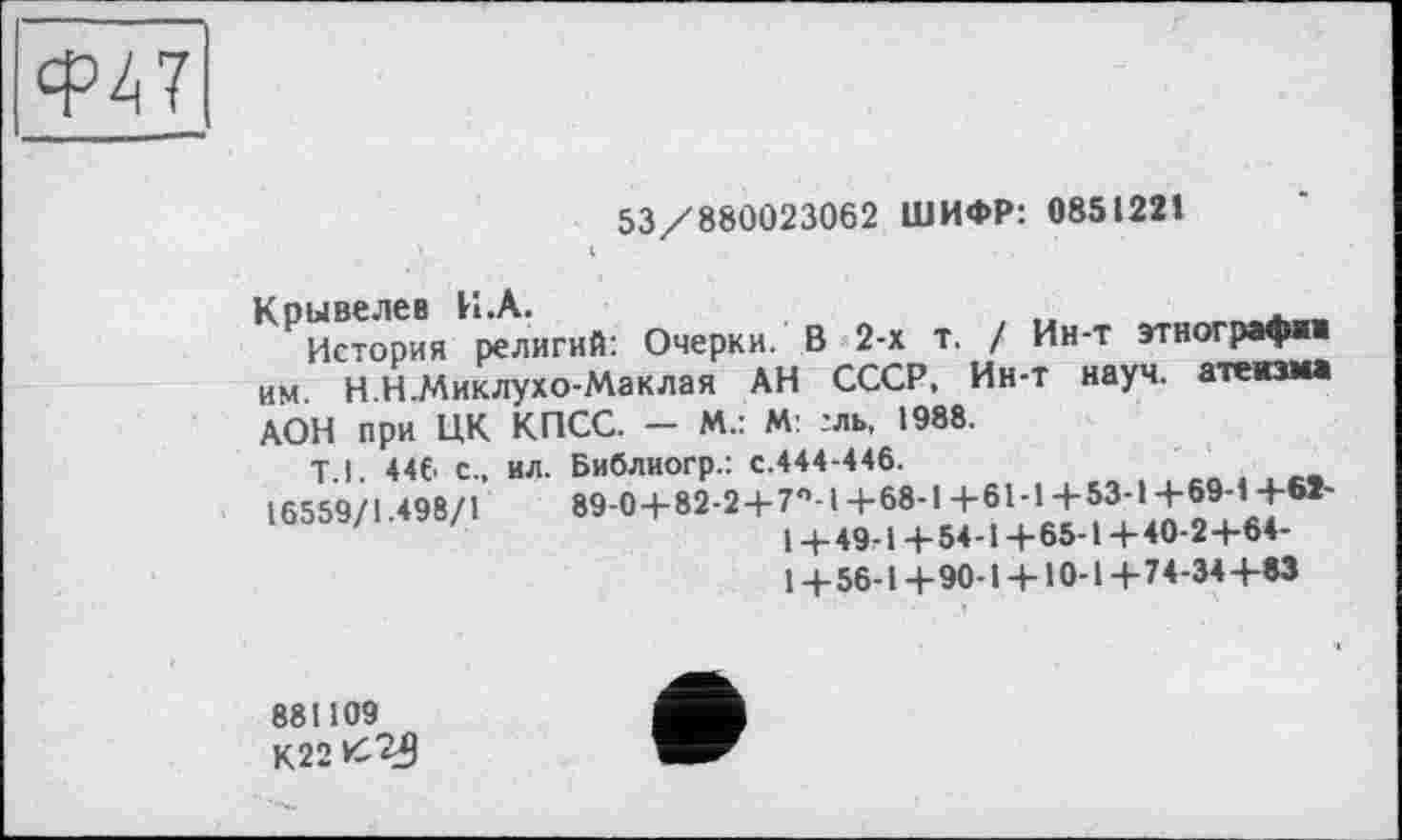 ﻿Ф47
53/880023062 ШИФР: 0851221
^История религий: Очерки. В 2-х т. / Ин-т этнограф«« им. Н.Н.Миклухо-Маклая АН СССР.^Ин-т науч, атеизма АОН при ЦК
Т.1. 4«. с„ 16559/1.498/1
История религий: Очерки. В 2-х т. / Ин-т этнограф««
КПСС. — м.: М: :ль, 1988. ил. Библиогр.: с.444-446.
89-0 4-82-2+7°-! +68-1 +61-1 +53-1 +69-1+61-
1+49-1+54-1+65-1+40-2+64-
1+56-1+90-1 + 10-1+74-34+83
881109
К22К?5